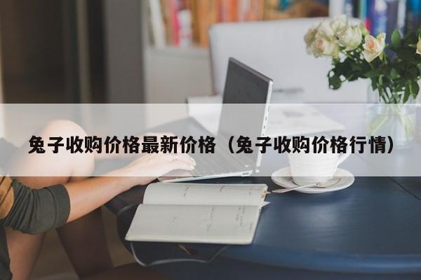 兔子收购价格最新价格（兔子收购价格行情）