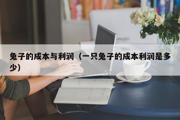 兔子的成本与利润（一只兔子的成本利润是多少）