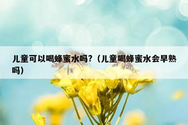 儿童可以喝蜂蜜水吗?（儿童喝蜂蜜水会早熟吗）